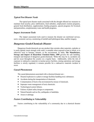 Disaster Mitigation
Copyright@kcmonnappa
Typical Post Disaster Needs
The typical post disaster needs associated with the drought affected are measures to
maintain food security; price stabilization, food subsidies, employment creation programs,
general food distribution, supplementary feeding programs, special programs for livestock
and pastoralists, complementary water and health programs.
Impact Assessment Tools
The impact assessment tools used to measure the disaster are nutritional surveys,
socio- economic surveys, monitoring of rainfall and hydrological data, satellite imagery.
Dangerous Goods/Chemicals Disaster
Dangerous Goods/chemicals are any product that corrodes other materials, explodes or
is easily ignited, reacts strongly with water, is unstable when exposed to heat or shock, or is
otherwise toxic to humans, animals, or the environment. In India, The Manufacture,
Storage and Import of Hazardous Chemical Rules, 1989 governs the safe handling,
transport and disposal of dangerous goods/chemicals. While this may be so, accidents can
and do occur throughout the country on a regular basis. Additionally, while the risk of
exposure to radioactive materials in nuclear power facilities, mining operations and storage
facilities is strictly regulated, it remains possible for a radioactive materials incident to
occur.
Causal Phenomenon
The causal phenomenon associated with a chemical disaster are:-
 Disaster/explosion in a plant or storage facilities handling toxic substances.
 Accidents during the transportation of chemicals.
 Contamination of food or the environment by misuse of chemicals.
 Improper waste management of toxic chemicals.
 Technological system failures.
 Failures of plant safety design or components.
 Natural hazards such as fire, earthquake or landslides.
 Arson or sabotage.
Factors Contributing to Vulnerability
Factors contributing to the vulnerability of a community due to a chemical disaster
are:-
 