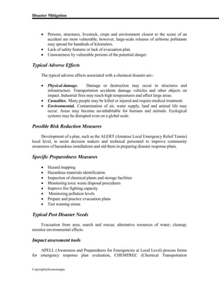 Disaster Mitigation
Copyright@kcmonnappa
 Persons, structures, livestock, crops and environment closest to the scene of an
accident are most vulnerable, however, large-scale releases of airborne pollutants
may spread for hundreds of kilometers.
 Lack of safety features or lack of evacuation plan.
 Unawareness by vulnerable persons of the potential danger.
Typical Adverse Effects
The typical adverse affects associated with a chemical disaster are:-
 Physical damage. Damage or destruction may occur to structures and
infrastructure. Transportation accidents damage vehicles and other objects on
impact. Industrial fires may reach high temperatures and affect large areas.
 Casualties. Many people may be killed or injured and require medical treatment.
 Environmental. Contamination of air, water supply, land and animal life may
occur. Areas may become un-inhabitable for humans and animals. Ecological
systems may be disrupted even on a global scale.
Possible Risk Reduction Measures
Development of a plan, such as the ALERT (Amateur Local Emergency Relief Teams)
local level, to assist decision makers and technical personnel to improve community
awareness of hazardous installations and aid them in preparing disaster response plans.
Specific Preparedness Measures
 Hazard mapping
 Hazardous materials identification
 Inspection of chemical plants and storage facilities
 Monitoring toxic waste disposal procedures
 Improve fire fighting capacity
 Monitoring pollution levels
 Prepare and practice evacuation plans
 Test warning sirens
Typical Post Disaster Needs
Evacuation from area; search and rescue; alternative resources of water; cleanup;
monitor environmental effects.
Impact assessment tools
APELL (Awareness and Preparedness for Emergencies at Local Level) process forms
for emergency response plan evaluation, CHEMTREC (Chemical Transportation
 
