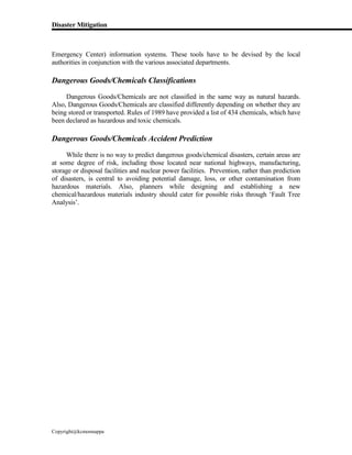 Disaster Mitigation
Copyright@kcmonnappa
Emergency Center) information systems. These tools have to be devised by the local
authorities in conjunction with the various associated departments.
Dangerous Goods/Chemicals Classifications
Dangerous Goods/Chemicals are not classified in the same way as natural hazards.
Also, Dangerous Goods/Chemicals are classified differently depending on whether they are
being stored or transported. Rules of 1989 have provided a list of 434 chemicals, which have
been declared as hazardous and toxic chemicals.
Dangerous Goods/Chemicals Accident Prediction
While there is no way to predict dangerous goods/chemical disasters, certain areas are
at some degree of risk, including those located near national highways, manufacturing,
storage or disposal facilities and nuclear power facilities. Prevention, rather than prediction
of disasters, is central to avoiding potential damage, loss, or other contamination from
hazardous materials. Also, planners while designing and establishing a new
chemical/hazardous materials industry should cater for possible risks through ‘Fault Tree
Analysis’.
 