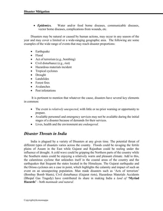 Disaster Mitigation
Copyright@kcmonnappa
 Epidemics. Water and/or food borne diseases, communicable diseases,
vector borne diseases, complications from wounds, etc.
Disasters may be natural or caused by human actions, may occur in any season of the
year and may cover a limited or a wide-ranging geographic area. The following are some
examples of the wide range of events that may reach disaster proportions:
 Earthquake
 Flood
 Act of terrorism (e.g., bombing)
 Civil disturbance (e.g., riot)
 Hazardous materials incident
 Tropical cyclones
 Drought
 Landslides
 Forest fires
 Avalanches
 Pest infestations
It is pertinent to mention that whatever the cause, disasters have several key elements
in common:
 The event is relatively unexpected, with little or no prior warning or opportunity to
prepare.
 Available personnel and emergency services may not be available during the initial
stages of a disaster because of demands for their services.
 Lives, health and the environment are endangered.
Disaster Threats in India
India is plagued by a variety of Disasters at any given time. The potential threat of
different types of disasters varies across the country. Floods could be ravaging the fertile
plains of Assam in the East while Gujarat and Rajasthan could be reeling under the
influence of drought. A cold wave could be gripping the Northern parts of the country while
the Southern states could be enjoying a relatively warm and pleasant climate. Add to this,
the calamitous cyclone that unleashes itself in the coastal areas of the country and the
earthquakes that frequent the states located in the Himalayas. The Gujarat earthquake and
the Orissa cyclones are a case in point, which highlights the calamity and impact of such an
event on an unsuspecting population. Man made disasters such as ‘Acts of terrorism’
(Bombay Bomb blasts), Civil disturbance (Gujarat riots), Hazardous Materials Accidents
(Bhopal Gas Tragedy) have contributed its share in making India a land of ‘Myriad
Hazards’ – both manmade and natural.
 