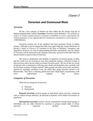 Disaster Mitigation
Copyright@kcmonnappa
Chapter 3
Terrorism and Communal Riots
Terrorism
Of late a new category of disaster has been added into the already long list of
disasters plaguing India, namely, Terrorism. Terrorism can be defined as “ the unlawful use
of force or violence against persons or property to intimidate or coerce a government, the
civilian population, or any segment thereof, in furtherance of political or social objectives.”
--FBI Definition
Terrorism remains one of the deadliest and most persistent threats to Indian
security. Although it can be argued that India once again holds the unique distinction of
having a variety of Flavours of Terrorism in the form of Militancy, Insurgency and
Separatism. However, for ease of understanding and better assimilation, only the subject
of Terrorism will be discussed as the character and modus operandi of the other three are
almost similar in nature to that of Terrorism.
The motives, perpetrators and methods of operation of terrorist groups in India
and the world over are evolving in ways that complicate analysis, collection of data of
their activities and to devise means of counter-Terrorist action. The rise of the new breed
of terrorist who is interested in inflicting mass death and destruction does not bode well
for the future security of Indian interests. These groups can strike at any time, anywhere,
spurred by seemingly unrelated events for which they judge innocent citizens to be
blameworthy. They have a widening global reach and a high degree of proficiency with
more sophisticated weapons and tactics.
Categories of Terrorism
There are two categories of terrorism:
 Domestic
 International.
Domestic terrorism involves groups or individuals whose activities, conducted
with or without foreign influence, are directed at elements of the Indian Government or
population.
International terrorism involves activity committed by foreign-based groups or
individuals who are either directed by countries or groups outside India or whose
activities transcend national boundaries.
 