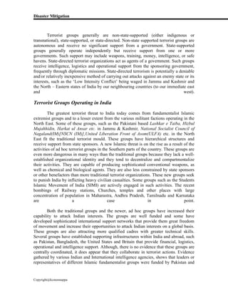 Disaster Mitigation
Copyright@kcmonnappa
Terrorist groups generally are non-state-supported (either indigenous or
transnational), state-supported, or state-directed. Non-state supported terrorist groups are
autonomous and receive no significant support from a government. State-supported
groups generally operate independently but receive support from one or more
governments. Such support may include weapons, training, money, intelligence, or safe
havens. State-directed terrorist organizations act as agents of a government. Such groups
receive intelligence, logistics and operational support from the sponsoring government,
frequently through diplomatic missions. State-directed terrorism is potentially a deniable
and/or relatively inexpensive method of carrying out attacks against an enemy state or its
interests, such as the ‘Low Intensity Conflict’ being waged in Jammu and Kashmir and
the North – Eastern states of India by our neighbouring countries (to our immediate east
and west).
Terrorist Groups Operating in India
The greatest terrorist threat to India today comes from fundamentalist Islamic
extremist groups and to a lesser extent from the various militant factions operating in the
North East. Some of these groups, such as the Pakistani based Lashkar e Taiba, Hizbul
Mujahhidin, Harkat ul Ansar etc. in Jammu & Kashmir, National Socialist Council of
Nagaland(IM)[NSCN (IM)],United Liberation Front of Asom(ULFA) etc. in the North
East fit the traditional terrorist mould. These groups have hierarchical structures and
receive support from state sponsors. A new Islamic threat is on the rise as a result of the
activities of ad hoc terrorist groups in the Southern parts of the country. These groups are
even more dangerous in many ways than the traditional groups because they lack a well-
established organizational identity and they tend to decentralize and compartmentalize
their activities. They are capable of producing sophisticated conventional weapons, as
well as chemical and biological agents. They are also less constrained by state sponsors
or other benefactors than more traditional terrorist organizations. These new groups seek
to punish India by inflicting heavy civilian casualties. Some groups such as the Students
Islamic Movement of India (SIMI) are actively engaged in such activities. The recent
bombings of Railway stations, Churches, temples and other places with large
concentration of population in Maharastra, Andhra Pradesh, Tamilnadu and Karnataka
are a case in point.
Both the traditional groups and the newer, ad hoc groups have increased their
capability to attack Indian interests. The groups are well funded and some have
developed sophisticated international support networks that provide them great freedom
of movement and increase their opportunities to attack Indian interests on a global basis.
These groups are also attracting more qualified cadres with greater technical skills.
Several groups have established supporting infrastructures within India and abroad, such
as Pakistan, Bangladesh, the United States and Britain that provide financial, logistics,
operational and intelligence support. Although, there is no evidence that these groups are
centrally coordinated, it does appear that they collaborate in terrorist actions. Evidence
gathered by various Indian and International intelligence agencies, shows that leaders or
representatives of different Islamic fundamentalist groups were funded by Pakistan and
 
