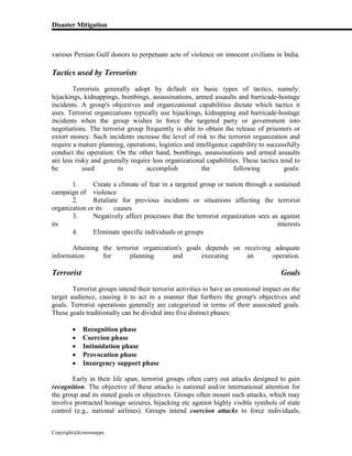 Disaster Mitigation
Copyright@kcmonnappa
various Persian Gulf donors to perpetuate acts of violence on innocent civilians in India.
Tactics used by Terrorists
Terrorists generally adopt by default six basic types of tactics, namely:
hijackings, kidnappings, bombings, assassinations, armed assaults and barricade-hostage
incidents. A group's objectives and organizational capabilities dictate which tactics it
uses. Terrorist organizations typically use hijackings, kidnapping and barricade-hostage
incidents when the group wishes to force the targeted party or government into
negotiations. The terrorist group frequently is able to obtain the release of prisoners or
extort money. Such incidents increase the level of risk to the terrorist organization and
require a mature planning, operations, logistics and intelligence capability to successfully
conduct the operation. On the other hand, bombings, assassinations and armed assaults
are less risky and generally require less organizational capabilities. These tactics tend to
be used to accomplish the following goals:
1. Create a climate of fear in a targeted group or nation through a sustained
campaign of violence
2. Retaliate for previous incidents or situations affecting the terrorist
organization or its causes
3. Negatively affect processes that the terrorist organization sees as against
its interests
4. Eliminate specific individuals or groups
Attaining the terrorist organization's goals depends on receiving adequate
information for planning and executing an operation.
Terrorist Goals
Terrorist groups intend their terrorist activities to have an emotional impact on the
target audience, causing it to act in a manner that furthers the group's objectives and
goals. Terrorist operations generally are categorized in terms of their associated goals.
These goals traditionally can be divided into five distinct phases:
 Recognition phase
 Coercion phase
 Intimidation phase
 Provocation phase
 Insurgency support phase
Early in their life span, terrorist groups often carry out attacks designed to gain
recognition. The objective of these attacks is national and/or international attention for
the group and its stated goals or objectives. Groups often mount such attacks, which may
involve protracted hostage seizures, hijacking etc against highly visible symbols of state
control (e.g., national airlines). Groups intend coercion attacks to force individuals,
 