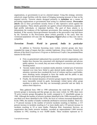 Disaster Mitigation
Copyright@kcmonnappa
organizations, or governments to act in a desired manner. Using this strategy, terrorists
selectively target facilities with the intent of bringing increasing pressure to bear on the
targeted activity. Terrorist attacks designed primarily to intimidate are a means of
preventing organizations or governments from acting in a defined manner. Provocation
attacks aim to force government security forces to take repressive action against the
general populace. These attacks generally are against critical infrastructures, popular or
high profile individuals, or important facilities. The goal of these attacks is to
demonstrate the weakness of the legitimate government, thus causing an uncoordinated
backlash. If the security forces/government succumbs to the provocative trap laid down
by the Terrorists in the Provocation phase (which generally is the case), then the
victimized population will ease into the Insurgency Support phase as they now start to
sympathise with the Terrorists.
Terrorism Trends: World in general, India in particular
In addition to Terrorists becoming more violent, terrorist groups also have
expanded the range of targets that they consider legitimate. Brian Jenkins, formerly the
director of the Rand Corporation's Program on Subnational Conflict, has postulated three
reasons for this trend:
 First, as generational replacement has occurred in terrorist organizations, new
leaders have become less concerned with ideological constraints and adverse
public opinion. As a result, they are more willing to use excessively violent or
shocking tactics.
 Second, leaders desire to maintain media attention. Limited acts of terrorism
repeated over time have failed to gain desired media attention. To receive
attention, terrorists have escalated the level of violence and have used bolder,
more shocking tactics designed to force the media and the public to pay
attention to the terrorist group and its demands.
 Finally, the internal dynamics of terrorist groups require that the organization
move inexorably toward its goals. Increasingly violent tactics allow group
members to perceive that they are increasingly powerful and are likely to
achieve their objectives.
Data gathered from 1968 to 1990 substantiates the trend that the number of
terrorist groups is increasing and that groups are also more violent. In 1990, there were
70 active terrorist groups throughout the world, compared to 11 identifiable groups in
1968. Although the number of terrorist incidents identified in the 1980s increased by only
one-third over those identified in the 1970s, the level of violence increased dramatically.
In the 1980s, the number of deaths worldwide attributed to terrorism doubled. There was
a 75 percent increase in the number of terrorist incidents resulting in fatalities, a 115
percent increase in incidents resulting in 5 or more deaths and a 135 percent increase in
incidents resulting in 10 or more deaths. Pinkerton Risk Assessment Services, an
organization that tracks terrorist incidents, recorded an unprecedented 5,404 terrorist
incidents in 1992, resulting in over 10,000 deaths. These incidents represent an 11
 