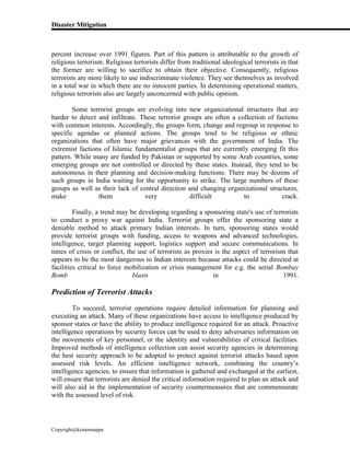 Disaster Mitigation
Copyright@kcmonnappa
percent increase over 1991 figures. Part of this pattern is attributable to the growth of
religious terrorism. Religious terrorists differ from traditional ideological terrorists in that
the former are willing to sacrifice to obtain their objective. Consequently, religious
terrorists are more likely to use indiscriminate violence. They see themselves as involved
in a total war in which there are no innocent parties. In determining operational matters,
religious terrorists also are largely unconcerned with public opinion.
Some terrorist groups are evolving into new organizational structures that are
harder to detect and infiltrate. These terrorist groups are often a collection of factions
with common interests. Accordingly, the groups form, change and regroup in response to
specific agendas or planned actions. The groups tend to be religious or ethnic
organizations that often have major grievances with the government of India. The
extremist factions of Islamic fundamentalist groups that are currently emerging fit this
pattern. While many are funded by Pakistan or supported by some Arab countries, some
emerging groups are not controlled or directed by these states. Instead, they tend to be
autonomous in their planning and decision-making functions. There may be dozens of
such groups in India waiting for the opportunity to strike. The large numbers of these
groups as well as their lack of central direction and changing organizational structures,
make them very difficult to crack.
Finally, a trend may be developing regarding a sponsoring state's use of terrorists
to conduct a proxy war against India. Terrorist groups offer the sponsoring state a
deniable method to attack primary Indian interests. In turn, sponsoring states would
provide terrorist groups with funding, access to weapons and advanced technologies,
intelligence, target planning support, logistics support and secure communications. In
times of crisis or conflict, the use of terrorists as proxies is the aspect of terrorism that
appears to be the most dangerous to Indian interests because attacks could be directed at
facilities critical to force mobilization or crisis management for e.g. the serial Bombay
Bomb blasts in 1991.
Prediction of Terrorist Attacks
To succeed, terrorist operations require detailed information for planning and
executing an attack. Many of these organizations have access to intelligence produced by
sponsor states or have the ability to produce intelligence required for an attack. Proactive
intelligence operations by security forces can be used to deny adversaries information on
the movements of key personnel, or the identity and vulnerabilities of critical facilities.
Improved methods of intelligence collection can assist security agencies in determining
the best security approach to be adopted to protect against terrorist attacks based upon
assessed risk levels. An efficient intelligence network, combining the country’s
intelligence agencies, to ensure that information is gathered and exchanged at the earliest,
will ensure that terrorists are denied the critical information required to plan an attack and
will also aid in the implementation of security countermeasures that are commensurate
with the assessed level of risk.
 