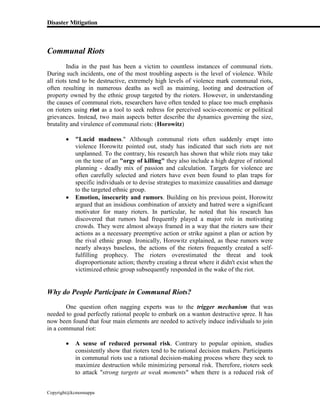 Disaster Mitigation
Copyright@kcmonnappa
Communal Riots
India in the past has been a victim to countless instances of communal riots.
During such incidents, one of the most troubling aspects is the level of violence. While
all riots tend to be destructive, extremely high levels of violence mark communal riots,
often resulting in numerous deaths as well as maiming, looting and destruction of
property owned by the ethnic group targeted by the rioters. However, in understanding
the causes of communal riots, researchers have often tended to place too much emphasis
on rioters using riot as a tool to seek redress for perceived socio-economic or political
grievances. Instead, two main aspects better describe the dynamics governing the size,
brutality and virulence of communal riots: (Horowitz)
 "Lucid madness." Although communal riots often suddenly erupt into
violence Horowitz pointed out, study has indicated that such riots are not
unplanned. To the contrary, his research has shown that while riots may take
on the tone of an "orgy of killing" they also include a high degree of rational
planning - deadly mix of passion and calculation. Targets for violence are
often carefully selected and rioters have even been found to plan traps for
specific individuals or to devise strategies to maximize causalities and damage
to the targeted ethnic group.
 Emotion, insecurity and rumors. Building on his previous point, Horowitz
argued that an insidious combination of anxiety and hatred were a significant
motivator for many rioters. In particular, he noted that his research has
discovered that rumors had frequently played a major role in motivating
crowds. They were almost always framed in a way that the rioters saw their
actions as a necessary preemptive action or strike against a plan or action by
the rival ethnic group. Ironically, Horowitz explained, as these rumors were
nearly always baseless, the actions of the rioters frequently created a self-
fulfilling prophecy. The rioters overestimated the threat and took
disproportionate action; thereby creating a threat where it didn't exist when the
victimized ethnic group subsequently responded in the wake of the riot.
Why do People Participate in Communal Riots?
One question often nagging experts was to the trigger mechanism that was
needed to goad perfectly rational people to embark on a wanton destructive spree. It has
now been found that four main elements are needed to actively induce individuals to join
in a communal riot:
 A sense of reduced personal risk. Contrary to popular opinion, studies
consistently show that rioters tend to be rational decision makers. Participants
in communal riots use a rational decision-making process where they seek to
maximize destruction while minimizing personal risk. Therefore, rioters seek
to attack "strong targets at weak moments" when there is a reduced risk of
 