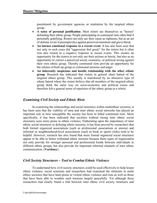 Disaster Mitigation
Copyright@kcmonnappa
punishment by government agencies or retaliation by the targeted ethnic
group.
 A sense of personal justification. Most rioters see themselves as "heroes"
defending their ethnic group. People participating in communal riots often find it
personally gratifying. Rioters not only see their cause as righteous, but as an act
of defense (even if preemptively) against perceived imminent and grave threat.
 An intense emotional response to a recent event. It has also been seen that
not only in such cases did "aggression feel good," for the rioters but it often
was also rooted in a negative response to recent events. This creates an
opportunity for the rioters to not only see their actions as heroic, but also as an
opportunity to correct a perceived social, economic, or political wrong against
their own ethnic group. Thereby communal riots provide an opportunity for
the release of built-up group or communal tensions and anger.
 An inherently suspicious and hostile relationship with the other ethnic
group. Research has indicated that rioters in general share hatred of the
targeted ethnic group. This usually is manifested by an obsessive type of
ethnic hatred where the rioters believe that all members of the targeted ethnic
group think the same way on socio-economic and political issues and
therefore felt a general sense of repulsion of the ethnic group as a whole.
Examining Civil Society and Ethnic Riots
In examining the relationships and social structures within multiethnic societies, it
has been seen that the viability of intra and inter ethnic social networks has played an
important role in how susceptible the society has been to lethal communal riots. More
specifically, it has been indicated that societies without strong inter ethnic social
structures were more prone to ethnic violence. Elaborating upon the importance of inter
ethnic social structures in defusing ethnic tensions, it has been proved by researchers that
both formal organized associations (such as professional associations or unions) and
informal or neighbourhood-level associations (such as book or sports clubs) tend to be
helpful. However, research has also found that more formal organized social structures
appear to be able to better withstand ethnic tensions because these types of organization
not only provide for stronger personal and professional bonds between individuals in
different ethnic groups, but also provide for important informal channels of inter ethnic
communication. (Varshney)
Civil Society Structures – Tool to Combat Ethnic Violence
To understand how civil society structures could be used effectively to help lessen
ethnic violence, social scientists and researchers had examined the elements in multi
ethnic societies that have been prone to violent ethnic violence and riots as well as those
that have been able to weather such tensions largely peacefully. Yet although these
researchers had clearly found a link between inter ethnic civil society structures and
 