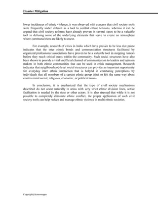 Disaster Mitigation
Copyright@kcmonnappa
lower incidences of ethnic violence, it was observed with concern that civil society tools
were frequently under utilized as a tool to combat ethnic tensions, whereas it can be
argued that civil society reforms have already proven in several cases to be a valuable
tool in defusing some of the underlying elements that serve to create an atmosphere
where communal riots are likely to occur.
For example, research of cities in India which have proven to be less riot prone
indicates that the inter ethnic bonds and communication structures facilitated by
organized professional associations have proven to be a valuable tool in stopping rumors
before they reach critical mass within the community. Such social structures have also
been shown to provide a vital unofficial channel of communication to leaders and opinion
makers in both ethnic communities that can be used in crisis management. Research
indicates that neighbourhood-level social structures can provide an important opportunity
for everyday inter ethnic interaction that is helpful in combating perceptions by
individuals that all members of a certain ethnic group think or felt the same way about
controversial social, religious, economic, or political issues.
In conclusion, it is emphasized that the type of civil society mechanisms
described do not occur naturally in areas with very strict ethnic division lines, active
facilitation is needed by the state or other actors. It is also stressed that while it is not
possible to completely eliminate ethnic conflict, the proper application of such civil
society tools can help reduce and manage ethnic violence in multi ethnic societies.
 