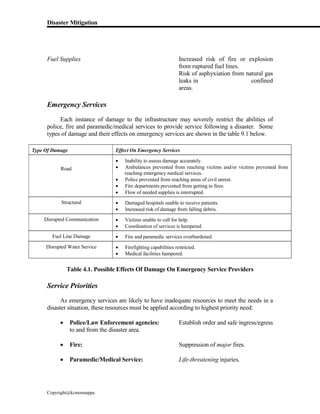 Disaster Mitigation
Copyright@kcmonnappa
Fuel Supplies Increased risk of fire or explosion
from ruptured fuel lines.
Risk of asphyxiation from natural gas
leaks in confined
areas.
Emergency Services
Each instance of damage to the infrastructure may severely restrict the abilities of
police, fire and paramedic/medical services to provide service following a disaster. Some
types of damage and their effects on emergency services are shown in the table 9.1 below.
Type Of Damage Effect On Emergency Services
Road
 Inability to assess damage accurately.
 Ambulances prevented from reaching victims and/or victims prevented from
reaching emergency medical services.
 Police prevented from reaching areas of civil unrest.
 Fire departments prevented from getting to fires.
 Flow of needed supplies is interrupted.
Structural  Damaged hospitals unable to receive patients.
 Increased risk of damage from falling debris.
Disrupted Communication  Victims unable to call for help.
 Coordination of services is hampered.
Fuel Line Damage  Fire and paramedic services overburdened.
Disrupted Water Service  Firefighting capabilities restricted.
 Medical facilities hampered.
Table 4.1. Possible Effects Of Damage On Emergency Service Providers
Service Priorities
As emergency services are likely to have inadequate resources to meet the needs in a
disaster situation, these resources must be applied according to highest priority need:
 Police/Law Enforcement agencies: Establish order and safe ingress/egress
to and from the disaster area.
 Fire: Suppression of major fires.
 Paramedic/Medical Service: Life-threatening injuries.
 