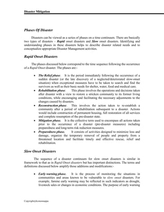 Disaster Mitigation
Copyright@kcmonnappa
Phases Of Disaster
Disasters can be viewed as a series of phases on a time continuum. There are basically
two types of disasters – Rapid onset disasters and Slow onset disasters. Identifying and
understanding phases in these disasters helps to describe disaster related needs and to
conceptualize appropriate Disaster Management activities.
Rapid Onset Disasters
The phases discussed below correspond to the time sequence following the occurrence
of a Rapid Onset disaster. The phases are:-
 The Relief phase. It is the period immediately following the occurrence of a
sudden disaster (or the late discovery of a neglected/deteriorated slow-onset
situation) when exceptional measures have to be taken to search and find the
survivors as well as their basic needs for shelter, water, food and medical care.
 Rehabilitation phase. This phase involves the operations and decisions taken
after disaster with a view to restore a stricken community to its former living
conditions, while encouraging and facilitating the necessary adjustments to the
changes caused by disasters.
 Reconstruction phase. This involves the action taken to re-establish a
community after a period of rehabilitation subsequent to a disaster. Actions
would include construction of permanent housing, full restoration of all services
and complete resumption of the pre-disaster state.
 Mitigation phase. It is the collective term used to encompass all actions taken
prior to the occurrence of a disaster (pre-disaster measures) including
preparedness and long-term risk reduction measures.
 Preparedness phase. It consists of activities designed to minimize loss and
damage, organize the temporary removal of people and property from a
threatened location and facilitate timely and effective rescue, relief and
rehabilitation.
Slow Onset Disasters
The sequence of a disaster continuum for slow onset disasters is similar in
framework to that as in Rapid Onset disasters but has important distinctions. The terms and
definitions discussed below amplify those additions and modifications:-
 Early warning phase. It is the process of monitoring the situations in
communities and areas known to be vulnerable to slow onset disasters. For
example, famine early warning may be reflected in such indicators as drought,
livestock sales or changes in economic conditions. The purpose of early warning
 