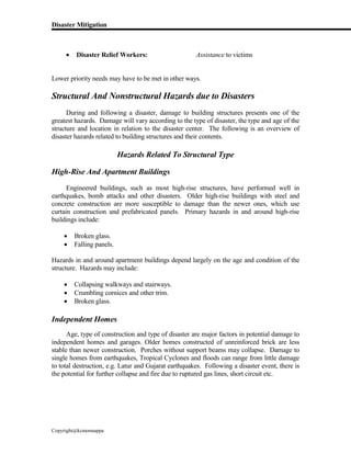 Disaster Mitigation
Copyright@kcmonnappa
 Disaster Relief Workers: Assistance to victims
Lower priority needs may have to be met in other ways.
Structural And Nonstructural Hazards due to Disasters
During and following a disaster, damage to building structures presents one of the
greatest hazards. Damage will vary according to the type of disaster, the type and age of the
structure and location in relation to the disaster center. The following is an overview of
disaster hazards related to building structures and their contents.
Hazards Related To Structural Type
High-Rise And Apartment Buildings
Engineered buildings, such as most high-rise structures, have performed well in
earthquakes, bomb attacks and other disasters. Older high-rise buildings with steel and
concrete construction are more susceptible to damage than the newer ones, which use
curtain construction and prefabricated panels. Primary hazards in and around high-rise
buildings include:
 Broken glass.
 Falling panels.
Hazards in and around apartment buildings depend largely on the age and condition of the
structure. Hazards may include:
 Collapsing walkways and stairways.
 Crumbling cornices and other trim.
 Broken glass.
Independent Homes
Age, type of construction and type of disaster are major factors in potential damage to
independent homes and garages. Older homes constructed of unreinforced brick are less
stable than newer construction. Porches without support beams may collapse. Damage to
single homes from earthquakes, Tropical Cyclones and floods can range from little damage
to total destruction, e.g. Latur and Gujarat earthquakes. Following a disaster event, there is
the potential for further collapse and fire due to ruptured gas lines, short circuit etc.
 