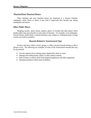 Disaster Mitigation
Copyright@kcmonnappa
Thatched/Semi Thatched Homes
When thatched and semi thatched homes are displaced in a disaster (whether
earthquake, storm, flood, or other), it may lead to large-scale fires hazards esp. during
earthquakes and storms.
Other Public Places
Shopping arcades, sports arenas, airports, places of worship and other places where
people gather may pose hazards in some types of disasters. For example, in an earthquake,
terrorist attacks; bomb blasts, overhead structures may collapse or widespread panic in large
crowds can result in casualties.
Hazards Related to Nonstructural Type
Fixtures and items within a home, garage, or office can pose hazards during or after a
disaster event. The following are examples of some of the nonstructural hazards that may
be encountered:
 Gas line ruptures from cooking ranges displaced by shock or water.
 Damage from falling books, dishes, or other cabinet contents.
 Risk of injury or electric shock from displaced appliances and office equipment.
 Hazardous products within reach of children.
 