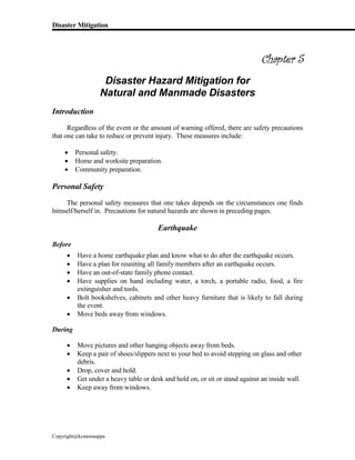 Disaster Mitigation
Copyright@kcmonnappa
Chapter 5
Disaster Hazard Mitigation for
Natural and Manmade Disasters
Introduction
Regardless of the event or the amount of warning offered, there are safety precautions
that one can take to reduce or prevent injury. These measures include:
 Personal safety.
 Home and worksite preparation.
 Community preparation.
Personal Safety
The personal safety measures that one takes depends on the circumstances one finds
himself/herself in. Precautions for natural hazards are shown in preceding pages.
Earthquake
Before
 Have a home earthquake plan and know what to do after the earthquake occurs.
 Have a plan for reuniting all family members after an earthquake occurs.
 Have an out-of-state family phone contact.
 Have supplies on hand including water, a torch, a portable radio, food, a fire
extinguisher and tools.
 Bolt bookshelves, cabinets and other heavy furniture that is likely to fall during
the event.
 Move beds away from windows.
During
 Move pictures and other hanging objects away from beds.
 Keep a pair of shoes/slippers next to your bed to avoid stepping on glass and other
debris.
 Drop, cover and hold.
 Get under a heavy table or desk and hold on, or sit or stand against an inside wall.
 Keep away from windows.
 