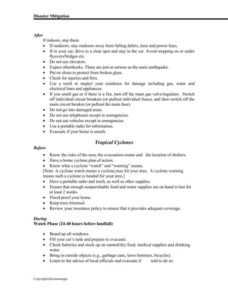 Disaster Mitigation
Copyright@kcmonnappa
After
If indoors, stay there.
 If outdoors, stay outdoors away from falling debris, trees and power lines.
 If in your car, drive to a clear spot and stay in the car. Avoid stopping on or under
flyovers/bridges etc.
 Do not use elevators.
 Expect aftershocks. These are just as serious as the main earthquake.
 Put on shoes to protect from broken glass.
 Check for injuries and fires.
 Use a torch to inspect your residence for damage including gas, water and
electrical lines and appliances.
 If you smell gas or if there is a fire, turn off the main gas valve/regulator. Switch
off individual circuit breakers (or pullout individual fuses), and then switch off the
main circuit breaker (or pullout the main fuse).
 Do not go into damaged areas.
 Do not use telephones except in emergencies.
 Do not use vehicles except in emergencies.
 Use a portable radio for information.
 Evacuate if your home is unsafe
Tropical Cyclones
Before
 Know the risks of the area, the evacuation routes and the location of shelters.
 Have a home cyclone plan of action.
 Know what a cyclone “watch” and “warning” means.
[Note: A cyclone watch means a cyclone may hit your area. A cyclone warning
means such a cyclone is headed for your area.]
 Have a portable radio and torch, as well as other supplies.
 Ensure that enough nonperishable food and water supplies are on hand to last for
at least 2 weeks.
 Flood proof your home.
 Keep trees trimmed.
 Review your insurance policy to ensure that it provides adequate coverage.
During
Watch Phase (24-48 hours before landfall):
 Board up all windows.
 Fill your car’s tank and prepare to evacuate.
 Check batteries and stock up on canned/dry food, medical supplies and drinking
water.
 Bring in outside objects (e.g., garbage cans, lawn furniture, bicycles).
 Listen to the advice of local officials and evacuate if told to do so.
 