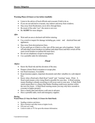 Disaster Mitigation
Copyright@kcmonnappa
Warning Phase (24 hours or less before landfall):
 Listen to the advice of local officials and evacuate if told to do so.
 If you are not advised to evacuate, stay indoors and away from windows.
 Stay away from floodwaters; never drive through them.
 Be aware of the calm “eye”; the storm is not over.
 Be ALERT for more dangers
After
 Wait until an area is declared safe before entering
 Use a torch to inspect for damage including gas, water and electrical lines and
appliances.
 Stay away from downed power lines.
 If you smell gas or if there is a fire, turn off the main gas valve/regulator. Switch
off individual circuit breakers (or pullout individual fuses) and then switch off the
main circuit breaker (or pullout the main fuse).
 Do not use telephones except in emergencies.
 Use a portable radio for information.
Flood
Before
 Know the flood risk and the elevation of the area.
 Prepare a home flood evacuation or escape plan.
 Get flood insurance, if available.
 Keep insurance papers, important documents and other valuables in a safe-deposit
box.
 Know what a flood and a flash flood “watch” and “warning” mean. [Note: A
flood watch means a slow rising flood is possible for your area. A flood warning
means flooding is already occurring or will occur soon in your area. A flash flood
watch means there is a chance that flashes flooding could occur anytime within
the next few hours. A flash flood warning means you may only have seconds to
evacuate to higher ground.]
 Have a family plan and choose a safe area in advance.
 Have a portable radio, torch and emergency supplies.
During
Watch Phase (2-3 days for flood; 2-12 hours for flash flood):
 Sandbag windows and doors.
 Move furniture and other items to higher levels.
 Fill your car’s tank.
 Listen to radio or TV for up-to-the-minute information.
 