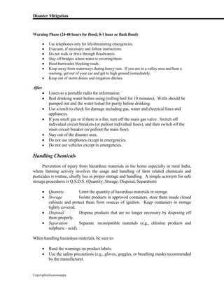 Disaster Mitigation
Copyright@kcmonnappa
Warning Phase (24-48 hours for flood; 0-1 hour or flash flood):
 Use telephones only for life-threatening emergencies.
 Evacuate, if necessary and follow instructions.
 Do not walk or drive through floodwaters.
 Stay off bridges where water is covering them.
 Heed barricades blocking roads.
 Keep away from waterways during heavy rain. If you are in a valley area and hear a
warning, get out of your car and get to high ground immediately.
 Keep out of storm drains and irrigation ditches.
After
 Listen to a portable radio for information.
 Boil drinking water before using (rolling boil for 10 minutes). Wells should be
pumped out and the water tested for purity before drinking.
 Use a torch to check for damage including gas, water and electrical lines and
appliances.
 If you smell gas or if there is a fire, turn off the main gas valve. Switch off
individual circuit breakers (or pullout individual fuses), and then switch off the
main circuit breaker (or pullout the main fuse).
 Stay out of the disaster area.
 Do not use telephones except in emergencies.
 Do not use vehicles except in emergencies.
Handling Chemicals
Prevention of injury from hazardous materials in the home especially in rural India,
where farming activity involves the usage and handling of farm related chemicals and
pesticides is routine, chiefly lies in proper storage and handling. A simple acronym for safe
storage procedures is Q.S.D.S. (Quantity, Storage, Disposal, Separation)
 Quantity Limit the quantity of hazardous materials in storage.
 Storage Isolate products in approved containers, store them inside closed
cabinets and protect them from sources of ignition. Keep containers in storage
tightly covered.
 Disposal Dispose products that are no longer necessary by disposing off
them properly.
 Separation Separate incompatible materials (e.g., chlorine products and
sulphuric - acid).
When handling hazardous materials, be sure to:
 Read the warnings on product labels.
 Use the safety precautions (e.g., gloves, goggles, or breathing mask) recommended
by the manufacturer.
 