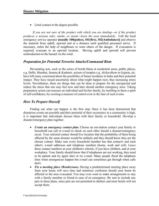 Disaster Mitigation
Copyright@kcmonnappa
 Limit contact to the degree possible.
If you are not sure of the product with which you are dealingor if the product
produces a noxious odor, smoke, or steamleave the area immediately. Call the local
emergency service operator [usually 100(police), 101(fire), 102(Ambulance)] and observe
the material from uphill, upwind and at a distance until qualified personnel arrive. If
necessary, enlist the help of neighbours to warn others of the danger. If evacuation is
required, evacuate to an upwind location. Moving uphill and upwind will prevent
reintroduction to the hazard via the wind.
Preparation for Potential Terrorist Attacks/Communal Riots
Devastating acts, such as the series of bomb blasts at residential areas, public places,
e.g. Delhi, Mumbai, Jammu & Kashmir, seizure of temples e.g. Akshardham in Gujarat, etc.
have left many concerned about the possibility of future incidents in India and their potential
impact. They have raised uncertainty about what might happen next, thus increasing stress
levels. Nevertheless, there are things that can be done to prepare for the unexpected and
reduce the stress that one may feel now and later should another emergency arise. Taking
preparatory action can reassure an individual and his/her family, by instilling in them a spirit
of self-confidence, by exerting a measure of control even in the face of such events.
How To Prepare Oneself
Finding out what can happen is the first step. Once it has been determined that
disastrous events are possible and their potential of their occurrence in a community is high,
it is important that individuals discuss them with their family or household. Develop a
disaster/emergency plan together.
 Create an emergency contact plan. Choose an out-station contact your family or
household can call or e-mail to check on each other should a disaster/emergency
occur. Your selected contact should live location that the probability of them being
affected by the same disaster would be unlikely and they should know they are the
chosen contact. Make sure every household member has that contact's and each
other's, e-mail addresses and telephone numbers (home, work and cell). Leave
these contact numbers at your children's schools, if you have children, and at your
workplace. Your family should know that if telephones are not working, they need
to be patient and try again later or try e-mail. Many people flood the telephone
lines when emergencies happen but e-mail can sometimes get through when calls
don't.
 Fix a meeting place (Rendezvous). Having a predetermined meeting place away
from your home will save time and minimize confusion should your home be
affected or the area evacuated. You may even want to make arrangements to stay
with a family member or friend in case of an emergency. Be sure to include any
pets in these plans, since pets are not permitted in shelters and most hotels will not
accept them.
 