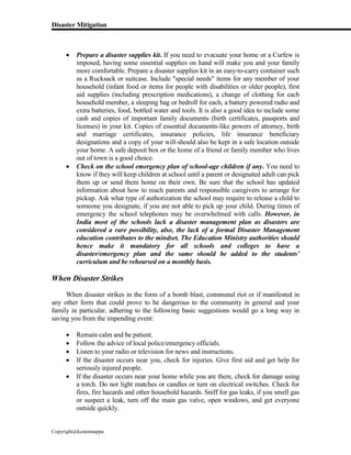 Disaster Mitigation
Copyright@kcmonnappa
 Prepare a disaster supplies kit. If you need to evacuate your home or a Curfew is
imposed, having some essential supplies on hand will make you and your family
more comfortable. Prepare a disaster supplies kit in an easy-to-carry container such
as a Rucksack or suitcase. Include "special needs" items for any member of your
household (infant food or items for people with disabilities or older people), first
aid supplies (including prescription medications), a change of clothing for each
household member, a sleeping bag or bedroll for each, a battery powered radio and
extra batteries, food, bottled water and tools. It is also a good idea to include some
cash and copies of important family documents (birth certificates, passports and
licenses) in your kit. Copies of essential documents-like powers of attorney, birth
and marriage certificates, insurance policies, life insurance beneficiary
designations and a copy of your will-should also be kept in a safe location outside
your home. A safe deposit box or the home of a friend or family member who lives
out of town is a good choice.
 Check on the school emergency plan of school-age children if any. You need to
know if they will keep children at school until a parent or designated adult can pick
them up or send them home on their own. Be sure that the school has updated
information about how to reach parents and responsible caregivers to arrange for
pickup. Ask what type of authorization the school may require to release a child to
someone you designate, if you are not able to pick up your child. During times of
emergency the school telephones may be overwhelmed with calls. However, in
India most of the schools lack a disaster management plan as disasters are
considered a rare possibility, also, the lack of a formal Disaster Management
education contributes to the mindset. The Education Ministry authorities should
hence make it mandatory for all schools and colleges to have a
disaster/emergency plan and the same should be added to the students’
curriculum and be rehearsed on a monthly basis.
When Disaster Strikes
When disaster strikes in the form of a bomb blast, communal riot or if manifested in
any other form that could prove to be dangerous to the community in general and your
family in particular, adhering to the following basic suggestions would go a long way in
saving you from the impending event:
 Remain calm and be patient.
 Follow the advice of local police/emergency officials.
 Listen to your radio or television for news and instructions.
 If the disaster occurs near you, check for injuries. Give first aid and get help for
seriously injured people.
 If the disaster occurs near your home while you are there, check for damage using
a torch. Do not light matches or candles or turn on electrical switches. Check for
fires, fire hazards and other household hazards. Sniff for gas leaks, if you smell gas
or suspect a leak, turn off the main gas valve, open windows, and get everyone
outside quickly.
 