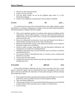 Disaster Mitigation
Copyright@kcmonnappa
 Shut off any other damaged utilities.
 Confine or secure your pets.
 Call your family contact—do not use the telephone again unless it is a life-
threatening emergency.
 Check on your neighbours, especially those who are elderly or disabled.
Lessons from the past….
As is learnt from the events of the serial bomb blasts in New Delhi, Mumbai, Jammu
and Kashmir or communal conflagrations in Gujarat or after the Babri Masjid demolition,
the following things can happen/expected to happen:
 There can be significant numbers of casualties and/or damage to buildings and the
infrastructure. Contact office/employers so that up-to-date information about any
medical needs you may have and on how to contact your designated beneficiaries
can be conveyed to you.
 Heavy law enforcement involvement at local, state and National levels follows a
terrorist attack/communal riot due to the event's criminal nature.
 Health and mental health resources in the affected communities can be strained to
their limits, maybe even overwhelmed.
 Extensive media coverage, strong public fear and international implications and
consequences can continue for a prolonged period.
 Workplaces and schools may be closed, and there may be restrictions on domestic
and international travel.
 You and your family or household may have to evacuate an area, avoiding roads
blocked for your safety.
 Clean up may take many months.
 Usually after a terrorist attack tensions may flare up leading to Communal violence
and large scale riots.
Evacuation of affected Area
If local police/emergency authorities ask you to leave your home, they have a good
reason to make this request, and you should heed the advice immediately. Listen to your
radio or television and follow the instructions of local police/emergency officials and keep
these simple tips in mind:-
 Wear long-sleeved shirts, long pants/salwar kameez and sturdy shoes so you can be
protected as much as possible as also this will aid in quicker mobility.
 Take your disaster supplies kit.
 Take your pets with you; do not leave them behind. Because pets are not permitted
in public shelters, follow your plan to go to a relative's or friend's home.
 Lock your home.
 