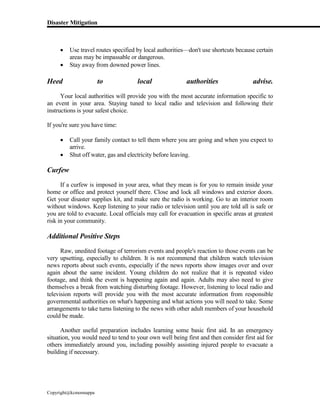 Disaster Mitigation
Copyright@kcmonnappa
 Use travel routes specified by local authorities—don't use shortcuts because certain
areas may be impassable or dangerous.
 Stay away from downed power lines.
Heed to local authorities advise.
Your local authorities will provide you with the most accurate information specific to
an event in your area. Staying tuned to local radio and television and following their
instructions is your safest choice.
If you're sure you have time:
 Call your family contact to tell them where you are going and when you expect to
arrive.
 Shut off water, gas and electricity before leaving.
Curfew
If a curfew is imposed in your area, what they mean is for you to remain inside your
home or office and protect yourself there. Close and lock all windows and exterior doors.
Get your disaster supplies kit, and make sure the radio is working. Go to an interior room
without windows. Keep listening to your radio or television until you are told all is safe or
you are told to evacuate. Local officials may call for evacuation in specific areas at greatest
risk in your community.
Additional Positive Steps
Raw, unedited footage of terrorism events and people's reaction to those events can be
very upsetting, especially to children. It is not recommend that children watch television
news reports about such events, especially if the news reports show images over and over
again about the same incident. Young children do not realize that it is repeated video
footage, and think the event is happening again and again. Adults may also need to give
themselves a break from watching disturbing footage. However, listening to local radio and
television reports will provide you with the most accurate information from responsible
governmental authorities on what's happening and what actions you will need to take. Some
arrangements to take turns listening to the news with other adult members of your household
could be made.
Another useful preparation includes learning some basic first aid. In an emergency
situation, you would need to tend to your own well being first and then consider first aid for
others immediately around you, including possibly assisting injured people to evacuate a
building if necessary.
 