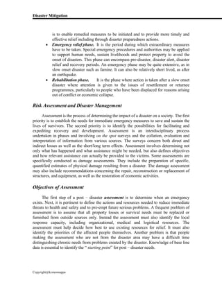 Disaster Mitigation
Copyright@kcmonnappa
is to enable remedial measures to be initiated and to provide more timely and
effective relief including through disaster preparedness actions.
 Emergency relief phase. It is the period during which extraordinary measures
have to be taken. Special emergency procedures and authorities may be applied
to support human needs, sustain livelihoods and protect property to avoid the
onset of disasters. This phase can encompass pre-disaster, disaster alert, disaster
relief and recovery periods. An emergency phase may be quite extensive, as in
slow onset disaster such as famine. It can also be relatively short lived, as after
an earthquake.
 Rehabilitation phase. It is the phase where action is taken after a slow onset
disaster where attention is given to the issues of resettlement or returnee
programmes, particularly to people who have been displaced for reasons arising
out of conflict or economic collapse.
Risk Assessment and Disaster Management
Assessment is the process of determining the impact of a disaster on a society. The first
priority is to establish the needs for immediate emergency measures to save and sustain the
lives of survivors. The second priority is to identify the possibilities for facilitating and
expediting recovery and development. Assessment is an interdisciplinary process
undertaken in phases and involving on the spot surveys and the collation, evaluation and
interpretation of information from various sources. The surveys concern both direct and
indirect losses as well as the short/long term effects. Assessment involves determining not
only what has happened and what assistance might be needed, but also defines objectives
and how relevant assistance can actually be provided to the victims. Some assessments are
specifically conducted as damage assessments. They include the preparation of specific,
quantified estimates of physical damage resulting from a disaster. The damage assessment
may also include recommendations concerning the repair, reconstruction or replacement of
structures, and equipment, as well as the restoration of economic activities.
Objectives of Assessment
The first step of a post – disaster assessment is to determine when an emergency
exists. Next, it is pertinent to define the actions and resources needed to reduce immediate
threats to health and safety and to pre-empt future serious problems. A frequent problem of
assessment is to assume that all property losses or survival needs must be replaced or
furnished from outside sources only. Instead the assessment must also identify the local
response capacity, including organizational, medical and logistical resources. The
assessment must help decide how best to use existing resources for relief. It must also
identify the priorities of the affected people themselves. Another problem is that people
making the assessment who are not from the disaster area may have a difficult time
distinguishing chronic needs from problems created by the disaster. Knowledge of base line
data is essential to identify the “ starting point” for post – disaster needs.
 