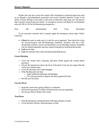 Disaster Mitigation
Copyright@kcmonnappa
People who may have come into contact with a biological or chemical agent may need
to go through a decontamination procedure and receive medical attention. Listen to the
advice of local officials on the radio or television to determine what steps you will need to
take to protect yourself and your family. As emergency services will likely be overwhelmed,
only call 100 or 102 for life-threatening emergencies.
First Aid (International Red Cross Procedure)
If you encounter someone who is injured, apply the emergency action steps: Check-
Call-Care.
 Check the scene to make sure it is safe for you to approach. Then check the victim
for unconsciousness and life-threatening conditions. Someone who has a life-
threatening condition, such as not breathing or severe bleeding, requires immediate
care by trained responders and may require treatment by medical professionals.
 Call out for help.
 Care for someone who is hurt till professional help arrives.
Control Bleeding
o Cover the wound with a dressing, and press firmly against the wound (direct
pressure).
o Elevate the injured area above the level of the heart if you do not suspect that the
victim has a broken bone.
o Cover the dressing with a roller bandage.
o If the bleeding does not stop:
o Apply additional dressings and bandages.
o Use a pressure point to squeeze the artery against the bone.
o Provide care for shock.
Care for Shock
o Keep the victim from getting chilled or overheated.
o Elevate the legs about 12 inches (if broken bones are not suspected).
o Do not give food or drink to the victim.
Tend Burns
o Stop the burning by cooling the burn with large amounts of water.
o Cover the burn with dry, clean dressings or cloth.
 
