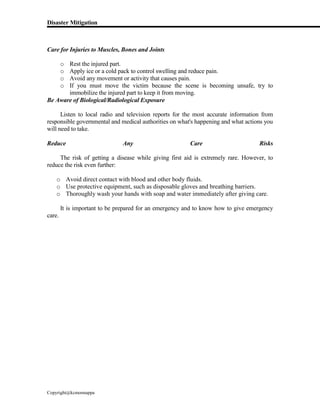 Disaster Mitigation
Copyright@kcmonnappa
Care for Injuries to Muscles, Bones and Joints
o Rest the injured part.
o Apply ice or a cold pack to control swelling and reduce pain.
o Avoid any movement or activity that causes pain.
o If you must move the victim because the scene is becoming unsafe, try to
immobilize the injured part to keep it from moving.
Be Aware of Biological/Radiological Exposure
Listen to local radio and television reports for the most accurate information from
responsible governmental and medical authorities on what's happening and what actions you
will need to take.
Reduce Any Care Risks
The risk of getting a disease while giving first aid is extremely rare. However, to
reduce the risk even further:
o Avoid direct contact with blood and other body fluids.
o Use protective equipment, such as disposable gloves and breathing barriers.
o Thoroughly wash your hands with soap and water immediately after giving care.
It is important to be prepared for an emergency and to know how to give emergency
care.
 