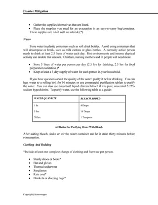 Disaster Mitigation
Copyright@kcmonnappa
 Gather the supplies/alternatives that are listed.
 Place the supplies you need for an evacuation in an easy-to-carry bag/container.
These supplies are listed with an asterisk (*).
Water
Store water in plastic containers such as soft drink bottles. Avoid using containers that
will decompose or break, such as milk cartons or glass bottles. A normally active person
needs to drink at least 2.5 litres of water each day. Hot environments and intense physical
activity can double that amount. Children, nursing mothers and ill people will need more.
 Store 5 litres of water per person per day (2.5 ltrs for drinking, 2.5 ltrs for food
preparation/sanitation.)*
 Keep at least a 3-day supply of water for each person in your household.
If you have questions about the quality of the water, purify it before drinking. You can
heat water to a rolling boil for 10 minutes or use commercial purification tablets to purify
the water. You can also use household liquid chlorine bleach if it is pure, unscented 5.25%
sodium hypochlorite. To purify water, use the following table as a guide:
WATER QUANTITY BLEACH ADDED
1 ltr
5 ltrs
20 ltrs
4 Drops
16 Drops
1 Teaspoon
6.2 Ratios For Purifying Water With Bleach
After adding bleach, shake or stir the water container and let it stand thirty minutes before
consumption.
Clothing And Bedding
*Include at least one complete change of clothing and footwear per person.
 Sturdy shoes or boots*
 Hat and gloves
 Thermal underwear
 Sunglasses
 Rain coat*
 Blankets or sleeping bags*
 