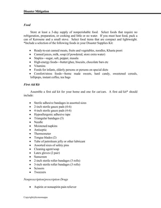 Disaster Mitigation
Copyright@kcmonnappa
Food
Store at least a 3-day supply of nonperishable food. Select foods that require no
refrigeration, preparation, or cooking and little or no water. If you must heat food, pack a
can of Kerosene and a small stove. Select food items that are compact and lightweight.
*Include a selection of the following foods in your Disaster Supplies Kit:
 Ready-to-eat canned meats, fruits and vegetables, noodles, Khasta poori
 Canned juices, milk, soup (if powdered, store extra water)
 Staplessugar, salt, pepper, masala
 High-energy foodsbutter/ghee, biscuits, chocolate bars etc
 Vitamins
 Foods for infants, elderly persons or persons on special diets
 Comfort/stress foodshome made sweets, hard candy, sweetened cereals,
lollipops, instant coffee, tea bags
First Aid Kit
Assemble a first aid kit for your home and one for car/cars. A first aid kit* should
include:
 Sterile adhesive bandages in assorted sizes
 2-inch sterile gauze pads (4-6)
 4-inch sterile gauze pads (4-6)
 Hypoallergenic adhesive tape
 Triangular bandages (3)
 Needle
 Moistened napkins
 Antiseptic
 Thermometer
 Tongue blades (2)
 Tube of petroleum jelly or other lubricant
 Assorted sizes of safety pins
 Cleaning agent/soap
 Latex gloves (2 pair)
 Sunscreen
 2-inch sterile roller bandages (3 rolls)
 3-inch sterile roller bandages (3 rolls)
 Scissors
 Tweezers
Nonprescription/prescription Drugs
 Aspirin or nonaspirin pain reliever
 