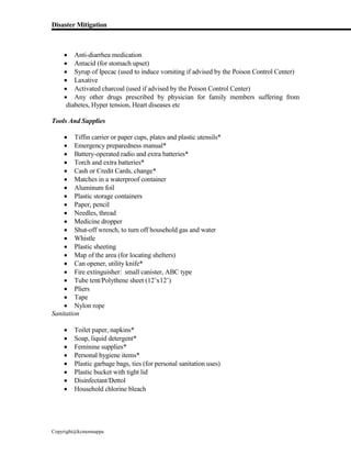 Disaster Mitigation
Copyright@kcmonnappa
 Anti-diarrhea medication
 Antacid (for stomach upset)
 Syrup of Ipecac (used to induce vomiting if advised by the Poison Control Center)
 Laxative
 Activated charcoal (used if advised by the Poison Control Center)
 Any other drugs prescribed by physician for family members suffering from
diabetes, Hyper tension, Heart diseases etc
Tools And Supplies
 Tiffin carrier or paper cups, plates and plastic utensils*
 Emergency preparedness manual*
 Battery-operated radio and extra batteries*
 Torch and extra batteries*
 Cash or Credit Cards, change*
 Matches in a waterproof container
 Aluminum foil
 Plastic storage containers
 Paper, pencil
 Needles, thread
 Medicine dropper
 Shut-off wrench, to turn off household gas and water
 Whistle
 Plastic sheeting
 Map of the area (for locating shelters)
 Can opener, utility knife*
 Fire extinguisher: small canister, ABC type
 Tube tent/Polythene sheet (12’x12’)
 Pliers
 Tape
 Nylon rope
Sanitation
 Toilet paper, napkins*
 Soap, liquid detergent*
 Feminine supplies*
 Personal hygiene items*
 Plastic garbage bags, ties (for personal sanitation uses)
 Plastic bucket with tight lid
 Disinfectant/Dettol
 Household chlorine bleach
 
