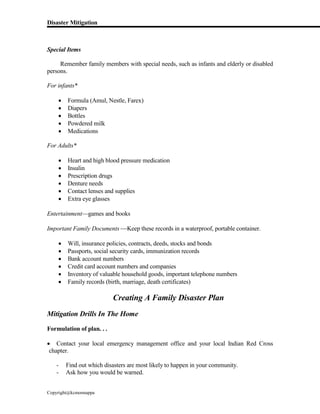 Disaster Mitigation
Copyright@kcmonnappa
Special Items
Remember family members with special needs, such as infants and elderly or disabled
persons.
For infants*
 Formula (Amul, Nestle, Farex)
 Diapers
 Bottles
 Powdered milk
 Medications
For Adults*
 Heart and high blood pressure medication
 Insulin
 Prescription drugs
 Denture needs
 Contact lenses and supplies
 Extra eye glasses
Entertainmentgames and books
Important Family Documents Keep these records in a waterproof, portable container.
 Will, insurance policies, contracts, deeds, stocks and bonds
 Passports, social security cards, immunization records
 Bank account numbers
 Credit card account numbers and companies
 Inventory of valuable household goods, important telephone numbers
 Family records (birth, marriage, death certificates)
Creating A Family Disaster Plan
Mitigation Drills In The Home
Formulation of plan. . .
 Contact your local emergency management office and your local Indian Red Cross
chapter.
- Find out which disasters are most likely to happen in your community.
- Ask how you would be warned.
 