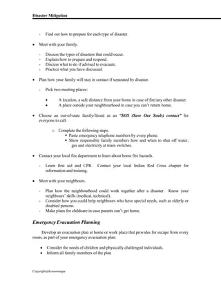 Disaster Mitigation
Copyright@kcmonnappa
- Find out how to prepare for each type of disaster.
 Meet with your family.
- Discuss the types of disasters that could occur.
- Explain how to prepare and respond.
- Discuss what to do if advised to evacuate.
- Practice what you have discussed.
 Plan how your family will stay in contact if separated by disaster.
- Pick two meeting places:
 A location, a safe distance from your home in case of fire/any other disaster.
 A place outside your neighbourhood in case you can’t return home.
 Choose an out-of-state family/friend as an “SOS (Save Our Souls) contact” for
everyone to call.
o Complete the following steps.
 Paste emergency telephone numbers by every phone.
 Show responsible family members how and when to shut off water,
gas and electricity at main switches.
 Contact your local fire department to learn about home fire hazards.
- Learn first aid and CPR. Contact your local Indian Red Cross chapter for
information and training.
 Meet with your neighbours.
- Plan how the neighbourhood could work together after a disaster. Know your
neighbours’ skills (medical, technical).
- Consider how you could help neighbours who have special needs, such as elderly or
disabled persons.
- Make plans for childcare in case parents can’t get home.
Emergency Evacuation Planning
Develop an evacuation plan at home or work place that provides for escape from every
room, as part of your emergency evacuation plan:
 Consider the needs of children and physically challenged individuals.
 Inform all family members of the plan
 