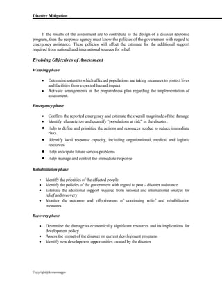 Disaster Mitigation
Copyright@kcmonnappa
If the results of the assessment are to contribute to the design of a disaster response
program, then the response agency must know the policies of the government with regard to
emergency assistance. These policies will affect the estimate for the additional support
required from national and international sources for relief.
Evolving Objectives of Assessment
Warning phase
 Determine extent to which affected populations are taking measures to protect lives
and facilities from expected hazard impact
 Activate arrangements in the preparedness plan regarding the implementation of
assessment.
Emergency phase
 Confirm the reported emergency and estimate the overall magnitude of the damage
 Identify, characterize and quantify “populations at risk” in the disaster.
 Help to define and prioritize the actions and resources needed to reduce immediate
risks.
 Identify local response capacity, including organizational, medical and logistic
resources
 Help anticipate future serious problems
 Help manage and control the immediate response
Rehabilitation phase
 Identify the priorities of the affected people
 Identify the policies of the government with regard to post – disaster assistance
 Estimate the additional support required from national and international sources for
relief and recovery
 Monitor the outcome and effectiveness of continuing relief and rehabilitation
measures
Recovery phase
 Determine the damage to economically significant resources and its implications for
development policy
 Assess the impact of the disaster on current development programs
 Identify new development opportunities created by the disaster
 