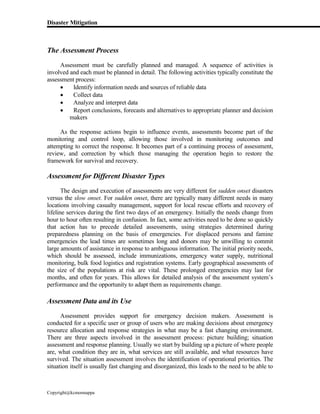 Disaster Mitigation
Copyright@kcmonnappa
The Assessment Process
Assessment must be carefully planned and managed. A sequence of activities is
involved and each must be planned in detail. The following activities typically constitute the
assessment process:
 Identify information needs and sources of reliable data
 Collect data
 Analyze and interpret data
 Report conclusions, forecasts and alternatives to appropriate planner and decision
makers
As the response actions begin to influence events, assessments become part of the
monitoring and control loop, allowing those involved in monitoring outcomes and
attempting to correct the response. It becomes part of a continuing process of assessment,
review, and correction by which those managing the operation begin to restore the
framework for survival and recovery.
Assessment for Different Disaster Types
The design and execution of assessments are very different for sudden onset disasters
versus the slow onset. For sudden onset, there are typically many different needs in many
locations involving casualty management, support for local rescue efforts and recovery of
lifeline services during the first two days of an emergency. Initially the needs change from
hour to hour often resulting in confusion. In fact, some activities need to be done so quickly
that action has to precede detailed assessments, using strategies determined during
preparedness planning on the basis of emergencies. For displaced persons and famine
emergencies the lead times are sometimes long and donors may be unwilling to commit
large amounts of assistance in response to ambiguous information. The initial priority needs,
which should be assessed, include immunizations, emergency water supply, nutritional
monitoring, bulk food logistics and registration systems. Early geographical assessments of
the size of the populations at risk are vital. These prolonged emergencies may last for
months, and often for years. This allows for detailed analysis of the assessment system’s
performance and the opportunity to adapt them as requirements change.
Assessment Data and its Use
Assessment provides support for emergency decision makers. Assessment is
conducted for a specific user or group of users who are making decisions about emergency
resource allocation and response strategies in what may be a fast changing environment.
There are three aspects involved in the assessment process: picture building; situation
assessment and response planning. Usually we start by building up a picture of where people
are, what condition they are in, what services are still available, and what resources have
survived. The situation assessment involves the identification of operational priorities. The
situation itself is usually fast changing and disorganized, this leads to the need to be able to
 