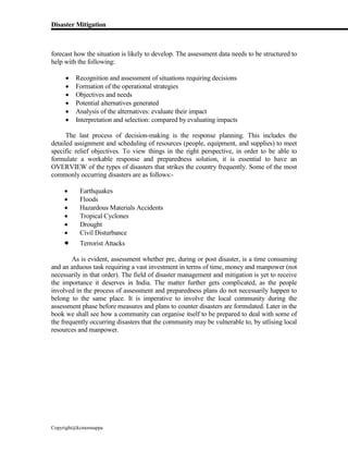 Disaster Mitigation
Copyright@kcmonnappa
forecast how the situation is likely to develop. The assessment data needs to be structured to
help with the following:
 Recognition and assessment of situations requiring decisions
 Formation of the operational strategies
 Objectives and needs
 Potential alternatives generated
 Analysis of the alternatives: evaluate their impact
 Interpretation and selection: compared by evaluating impacts
The last process of decision-making is the response planning. This includes the
detailed assignment and scheduling of resources (people, equipment, and supplies) to meet
specific relief objectives. To view things in the right perspective, in order to be able to
formulate a workable response and preparedness solution, it is essential to have an
OVERVIEW of the types of disasters that strikes the country frequently. Some of the most
commonly occurring disasters are as follows:-
 Earthquakes
 Floods
 Hazardous Materials Accidents
 Tropical Cyclones
 Drought
 Civil Disturbance
 Terrorist Attacks
As is evident, assessment whether pre, during or post disaster, is a time consuming
and an arduous task requiring a vast investment in terms of time, money and manpower (not
necessarily in that order). The field of disaster management and mitigation is yet to receive
the importance it deserves in India. The matter further gets complicated, as the people
involved in the process of assessment and preparedness plans do not necessarily happen to
belong to the same place. It is imperative to involve the local community during the
assessment phase before measures and plans to counter disasters are formulated. Later in the
book we shall see how a community can organise itself to be prepared to deal with some of
the frequently occurring disasters that the community may be vulnerable to, by utlising local
resources and manpower.
 