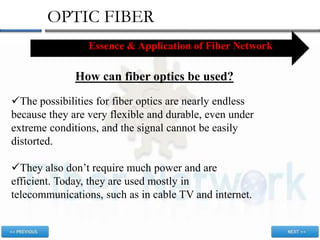 OPTIC FIBER
Essence & Application of Fiber Network
How can fiber optics be used?
The possibilities for fiber optics are nearly endless
because they are very flexible and durable, even under
extreme conditions, and the signal cannot be easily
distorted.
They also don’t require much power and are
efficient. Today, they are used mostly in
telecommunications, such as in cable TV and internet.
 