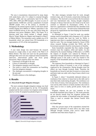 International Journal of Environmental Protection and Policy 2013; 1(4): 101-107 103
The area is mountainous characterized by steep slopes
with sandy-loamy soils. It is subject to seasonal droughts
(Unganai, 1996) and was particularly hard hit by 1992,
1994, 2002, 2004 and 2008 droughts. It covers an area of
approximately 10,000 km², and has a population of around
200,000 people. 81% of the district is classified as
belonging to the natural regions (4 and 5) with mean annual
rainfall ranging from 400mm to 700mm. Agriculture is the
major livelihood activity in the area with maize being the
dominant crop grown (Matthew, 2003). The Figure 1b is
showing study sites which include 5 villages namely
Maziva, Ninga, Mashavira, Maparo and Zengeya in Ward 2
of Bikita District. The researchers used a sample size of 30
households which was selcted from 250 households at a
represantative of 12% of the total population.
3. Methodology
A case study design was used because the research
focused at a single entity or case which is the Ward 2 of
Bikita District. The main tool used was the questionnaire
although other tools were also employed which included the
interviews, observational guides and focus group
discussions. Major enquiries done were about
• Experiences of drought in the area
• Causes of vulnerability to drought
• The mitigation strategies used in the area
• The extent to which the communities are benefiting
from the mitigation strategies
• The challenges encountered in mitigating droughts in
the area and
• Possible solutions to the challenges.
4. Results
4.1. Household Drought Mitigation Strategies
The most common drought mitigation strategy was food
aid which was acknowledged by all the 30 households
sampled and the least common was irrigation acknowledged
only by 4 of the 30 sampled households (Figure 2).
Figure 2. Household drought mitigation strategies
The other strategies included food for work, drought
resistant crops, sale of livestock, conservation farming and
remittances. The food aid is received from the Government
and Care International only. Among drought mitigation
strategies in Kenya food aid was also found to be the most
common as indicated by Nyamangwe (1995). At an
interview, organizations confirmed that they distribute food
aid to ward 2 every year. An interviewee outlined that food
aid given by organizations has been helping the households
for a long time.
As illustrated in Figure 2 food for work was another
strategy used by households with a frequency of 22, also the
interviews revealed that food for work by NGOs is
important since there is a gradual shift from free handouts to
food for work. This was strongly backed by, Sweet (1998)
whose research findings revealed that NGOs and the
Government assisted in food for work projects in Namibia.
Some households responded that they employ drought
resistant crops like sorghum, millet and rapoko. As also
obtained by the research findings of Bhavnani et al (2008)
the impacts of droughts were reduced by Ministry of
Agriculture through introduction of drought resistant crops.
Although access to the seeds is still very limited to the
majority of the households and they rely heavily on maize
production.
The responses from households as illustrated in Figure 2
showed that selling of livestock is one of the strategies
employed by the communities. During droughts times the
effects are seen through livestock death. Therefore the
households are forced to sale their livestock at a lower price
and barter trade one cattle with a bag of maize which is not
profitable.
In Figure 2, about 7 households indicated reliance on
remittances from relatives to keep food on the table and to
meet their daily needs during droughts. The remittances are
in the form of money, food and groceries. The remittances
were sent by either relatives or family members who work in
other areas in town or nearby growth points; Nyika and
Jerera.
Irrigation schemes are not very common as few
households benefited from (Figure 2). The locals generally
do not directly benefit from the irrigation scheme that
explains the least number of household using this strategy.
There is need to consider that farmers benefit from
irrigation.
4.2. Food Crops
Fifty four percent major of the respondents claimed the
popularity of cultivation of maize above any other crops
although drought resistant crops survive under harsh
conditions more than maize (Figure 3).
 