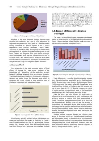 104 Terence Darlington Mushore et al.: Effectiveness of Drought Mitigation Strategies in Bikita District, Zimbabwe
Figure 3. Food crops grown in Ward 2 of Bikita District
Sorghum is the most dominant drought resistant crop
grown in the ward which was cited by 26%. Sorghum is an
important drought tolerant food grain in Zimbabwe and is
mainly cultivated by Natural regions 4 and 5 which
experienced harsh climatic conditions (Kaseke, 1996).
According to Kaseke (1996), the majority of farmers were
growing maize on large hectarage while small grains such as
millet, rapoko and sorghum were given small hectarage.
Millet and rapoko were not that common due to lack of
access to seeds. This is true in Bikita District as most of the
households still cultivate maize in marginal areas rather than
drought resistant crops like sorghum, rapoko and millet.
4.3. Sources of Food
Own production is the most common source of food
(Figure 4) because in rural areas majority of the
households still depend on rain fed agriculture as their
basis of livelihood although there are recurrent droughts.
The households produce their own food through subsistence
farming and maize being the dominant crop which is
threatened by erratic rainfall in these southern parts of
Zimbabwe resulting in low agricultural yields.
Figure 4. Sources of food in Ward 2 of Bikita District
Some farmers sell their produce and use the money to buy
other food stuffs from the market as illustrated in Figure 4
that 15 households indicated that they acquire food from the
market. As a drought strikes about 18 households acquire
food from drought relief programs which include food aid
and food for work programs. The households receive food
aid and also benefit from food for work programs from the
Government and NGOs such as SAT, BASO and Care.
Casual labour is another strategy which helps people to have
access to food through income generated from the labour.
The households work in other people`s field and get food or
money in return in what they called “Nhimbe”
4.4. Impact of Drought Mitigation
Strategies
The impact of drought mitigation strategies was assessed
basing on the availability of the food in different households.
Figure 5 shows that food aid and food for work were cited as
the most effective of the strategies in place.
Figure 5. Perceived impacts of drought mitigation strategies in Ward 2
Food aid was very a popular drought mitigation strategy
since the majority of the households receive food hand-outs
during drought times when there are food shortages. Munro
(2006) concurred that most vulnerable households have
benefitted from food aid in Zimbabwe and this program has
run for years since the 1991/92 drought. It reduces the extent
of hunger and starvation although some of the households
stated that they face challenges in accessing the aid.
Food for work was also labeled by participants as
effective in the ward as people do gully reclamation and
self-help projects to receive food from organizations in
return. One of the organizations confirmed in an interview
that households are working very well and the program is
progressing. The households would work in projects while
increasing food availability and reducing drought impacts.
Some of the respondents argued that the program sometimes
benefits the most vocal people in the ward leaving out the
vulnerable groups.
Drought resistant crops are deemed less effective, since
access to the crops is still very limited among households
and the crops are mainly for beer brewing in the community.
Therefore, drought resistant crops are popular for other uses
than providing feed for the households. However, there are
some households who are benefitting since the crops act as
security during drought times (Figure 5).
 