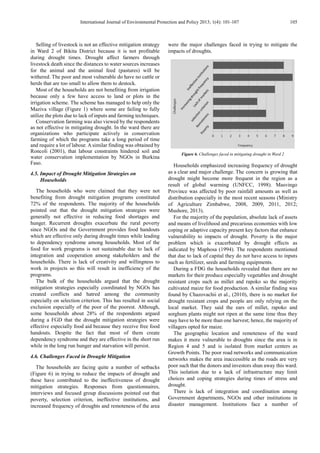 International Journal of Environmental Protection and Policy 2013; 1(4): 101-107 105
Selling of livestock is not an effective mitigation strategy
in Ward 2 of Bikita District because it is not profitable
during drought times. Drought affect farmers through
livestock death since the distances to water sources increases
for the animal and the animal feed (pastures) will be
withered. The poor and most vulnerable do have no cattle or
herds that are too small to allow them to destock.
Most of the households are not benefiting from irrigation
because only a few have access to land or plots in the
irrigation scheme. The scheme has managed to help only the
Maziva village (Figure 1) where some are failing to fully
utilize the plots due to lack of inputs and farming techniques.
Conservation farming was also viewed by the respondents
as not effective in mitigating drought. In the ward there are
organizations who participate actively in conservation
farming of which the programs take a long period of time
and require a lot of labour. A similar finding was obtained by
Roncoli (2001), that labour constraints hindered soil and
water conservation implementation by NGOs in Burkina
Faso.
4.5. Impact of Drought Mitigation Strategies on
Households
The households who were claimed that they were not
benefiting from drought mitigation programs constituted
72% of the respondents. The majority of the households
pointed out that the drought mitigation strategies were
generally not effective in reducing food shortages and
hunger. Recurrent droughts exacerbate the rural poverty
since NGOs and the Government provides food handouts
which are effective only during drought times while leading
to dependency syndrome among households. Most of the
food for work programs is not sustainable due to lack of
integration and cooperation among stakeholders and the
households. There is lack of creativity and willingness to
work in projects so this will result in inefficiency of the
programs.
The bulk of the households argued that the drought
mitigation strategies especially coordinated by NGOs has
created conflicts and hatred among the community
especially on selection criterion. This has resulted in social
exclusion especially of the poor of the poorest. Although,
some households about 28% of the respondents argued
during a FGD that the drought mitigation strategies were
effective especially food aid because they receive free food
handouts. Despite the fact that most of them create
dependency syndrome and they are effective in the short run
while in the long run hunger and starvation will persist.
4.6. Challenges Faced in Drought Mitigation
The households are facing quite a number of setbacks
(Figure 6) in trying to reduce the impacts of drought and
these have contributed to the ineffectiveness of drought
mitigation strategies. Responses from questionnaires,
interviews and focused group discussions pointed out that
poverty, selection criterion, ineffective institutions, and
increased frequency of droughts and remoteness of the area
were the major challenges faced in trying to mitigate the
impacts of droughts.
Figure 6. Challenges faced in mitigating drought in Ward 2
Households emphasized increasing frequency of drought
as a clear and major challenge. The concern is growing that
drought might become more frequent in the region as a
result of global warming (UNFCC, 1998). Masvingo
Province was affected by poor rainfall amounts as well as
distribution especially in the most recent seasons (Ministry
of Agriculture Zimbabwe, 2008, 2009, 2011, 2012;
Mushore, 2013).
For the majority of the population, absolute lack of assets
and means of livelihood and precarious economies with low
coping or adaptive capacity present key factors that enhance
vulnerability to impacts of drought. Poverty is the major
problem which is exacerbated by drought effects as
indicated by Maphosa (1994). The respondents mentioned
that due to lack of capital they do not have access to inputs
such as fertilizer, seeds and farming equipments.
During a FDG the households revealed that there are no
markets for their produce especially vegetables and drought
resistant crops such as millet and rapoko so the majority
cultivated maize for food production. A similar finding was
found by Chazovachii et al., (2010), there is no market for
drought resistant crops and people are only relying on the
local market. They said the ears of millet, rapoko and
sorghum plants might not ripen at the same time thus they
may have to be more than one harvest; hence, the majority of
villagers opted for maize.
The geographic location and remoteness of the ward
makes it more vulnerable to droughts since the area is in
Region 4 and 5 and is isolated from market centers as
Growth Points. The poor road networks and communication
networks makes the area inaccessible as the roads are very
poor such that the donors and investors shun away this ward.
This isolation due to a lack of infrastructure may limit
choices and coping strategies during times of stress and
drought.
There is lack of integration and coordination among
Government departments, NGOs and other institutions in
disaster management. Institutions face a number of
 
