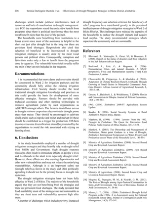 106 Terence Darlington Mushore et al.: Effectiveness of Drought Mitigation Strategies in Bikita District, Zimbabwe
challenges which include political interferences, lack of
resources and lack of coordination in drought management.
At a FGD the respondents stated that only a few benefit from
programs since there is political interference thus the most
vocal benefit more than the poor of the poorest.
The households were benefitting from institutions to a
lesser extent since most of the assistance is helpful in the
short run just after drought but in the long run there are
persistent food shortages. Respondents also cited that
selection of beneficial to be incorporated in drought
mitigation strategies is usually done by the most vocal
persons and political elites. Consequently, corruption and
favoritism make only a few to benefit from the programs
done by agencies. The vulnerable households usually suffer
the most if they are not included in the program.
Recommendations
It is recommended that more dams and reservoirs should
be constructed in Ward 2 for irrigation purposes and the
community should fully utilize the existing irrigation
infrastructure. Civil Society should involve the local
traditional drought mitigation knowledge and practices as
this could provide the basis for development of more
effective strategies. Farmers should be provided with
technical assistance and other farming technologies to
improve agricultural yields by such organizations as
AGRITEX amongst others. The farmers should have access
to drought resistant crops since they sustain in drought prone
areas than maize. They should be encouraged to cultivate
small grains such as rapoko and millet and market for these
should be established as a trigger for production. Off-farm
income or income diversification should be promoted by the
organizations to avoid the risk associated with relying on
farming alone.
6. Conclusions
In the study households employed a number of drought
mitigation strategies and they heavily rely on drought relief
from NGOs and Government. Such drought response
measures often result in immediate effects on people`s lives
and livelihoods in the short term especially drought relief.
However, these efforts are also creating dependencies and
other new vulnerabilities and may not reduce the underlying
vulnerabilities. Although it is an important safety net
(drought relief) as shown in the study, and often politically
appealing it should not be the primary focus on drought risk
reduction.
The drought mitigation strategies have not been fully
effective in Ward 2 of Bikita. The majority of the households
argued that they are not benefitting from the strategies and
there are persistent food shortages. The study revealed that
food availability most of the strategies are not sustainable as
they are short term and vulnerability remains high after
them.
A number of challenges which include poverty, increased
drought frequency and selection criterion for beneficiary of
relief programs have contributed greatly to the perceived
ineffectiveness of drought mitigation strategies in Ward 2 of
Bikita District. The challenges have reduced the capacity of
the households to reduce the drought impacts and acquire
food surplus. The study recommended strategies which
capacitate the community and are sustainable.
References
[1] Bhavnani, R., Vordzoghe, S., Owur, M., & Bousquet, F.
(2008). Report on the status of disasters and Risk reduction
in the Sub Saharan African Region.
[2] Buckland, R., Eele, G., & Mugwara, R. (2000).
Humanitarian Crisis and natural disasters, A SADC
perspective, Food and Humanitarian security. Frank Cass
Production. London.
[3] Chazovachii, B., Chigwenyu, A., & Mushuku, A. (2010).
Adaptation of Climate Resilient Rural Livelihoods Through
Growing of Small Grains in Munyardzi Communal Area.
Gutu District. African Journal of Agricultural Research, 8,
1335-1345.
[4] Dercon, S., Haddinolt, J., & Woldehanna, T. (2005). Shocks
and Consumption in Ethopia. Journal of African Economies,
14(4 ), 559-585.
[5] FAO. (2008). Zimbabwe 2008/07 Agricultural Season
Update.
[6] Kaseke, E. (1996). Social Security Systems in Rural
Zimbabwe. Weaver press, Harare.
[7] Maphosa, B., (1994). . (1994). Lessons From the 1992.
Drought in Zimbabwe: The Quest for Alternative Food
Policies Nodic Journal of Africa Studies, 3(1), 53-58.
[8] Matthew, B. (2003). The Ownership and Management of
Production. Water point Gardens in a time of Drought,
Zimbabwe. International Symposium on Water, Poverty and
Productive uses of Water at the Household Level, 140-154.
[9] Ministry of Agriculture Zimbabwe. (2008). Second Round
Crop and Livestock Assement Report.
[10] Ministry of Agriculture Zimbabwe. (2009). First Round
Crop and Livestock Assessment Report.
[11] Ministry of Agriculture Zimbabwe. (2011). Second Round
Crop and Livestock Assessment Report.
[12] Ministry of Agriculture Zimbabwe. (2012). Second Round
Crop and Livestock Assessment Report.
[13] Ministry of Agriculture. (2008). Second Round Crop and
Livestock Assessment Report. Harare.
[14] Mogotsi, K., Nyangito, M. M., & Nyariki, D. M. (2012).
The Role of Drought among Agro-Pastoral Communities in
Semi-Arid Environment. The Case of Botswana. Journal of
Arid Environments, 91, 38-44.
[15] Munro, L. T., (2006). . (2006). Zimbabwe’s Drought Relief
Program in the 1990s. A re-Assessment using the National
Household Survey Data. Journal of Contingencies and Crisis
Management, 14(3), 125-141.
 