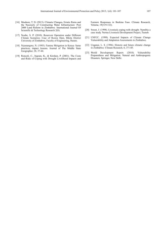 International Journal of Environmental Protection and Policy 2013; 1(4): 101-107 107
[16] Mushore, T. D. (2013). Climatic Changes, Erratic Rains and
the Necessity of Constructing Water Infrastructure: Post
2000 Land Reform in Zimbabwe. International Journal Of
Scientific & Technology Research 2(8).
[17] Ncube, S. P. (2010). Reservoir Operation under Different
Climate Scenarios: Case of Roswa Dam, Bikita District
University of Zimbabwe, Faculty of Engineering, Harare.
[18] Nyamangwe, N. (1995). Famine Mitigation in Kenya: Same
practices, impact lessons. Journal of The Middle State
Geographer, 28, 37-44.
[19] Roncoli, C., Ingram, K., & Kirshen, P. (2001). The Costs
and Risks of Coping with Drought Livelihood Impacts and
Farmers Responses in Burkina Faso. Climate Research,
Volume, 19(119-132).
[20] Sweet, J. (1998). Livestock coping with drought: Namibia a
case study. Nerma Livestock Development Project, Tsuneb.
[21] UNFCC. (1998). Expected Impacts of Climate Change
Vulnerability and Adaptation Assessments in Zimbabwe.
[22] Unganai, L. S. (1996). Historic and future climatic change
in Zimbabwe. Climate Research, 6, 37-145.
[23] World Development Report. (2010). Vulnerability
Preparedness and Mitigation. Natural and Anthropogenic
Disasters. Springer, New Delhi.
 