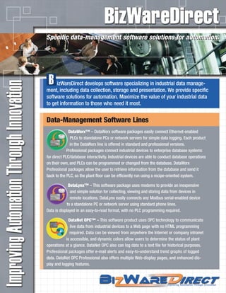 izWareDirect develops software specializing in industrial data manage-
ment, including data collection, storage and presentation. We provide specific
software solutions for automation. Maximize the value of your industrial data
to get information to those who need it most.
B
Specific data-management software solutions for automation.Specific data-management software solutions for automation.
Data-Management Software Lines
DataWorx™ – DataWorx software packages easily connect Ethernet-enabled
PLCs to standalone PCs or network servers for simple data logging. Each product
in the DataWorx line is offered in standard and professional versions.
Professional packages connect industrial devices to enterprise database systems
for direct PLC/database interactivity. Industrial devices are able to conduct database operations
on their own, and PLCs can be programmed or changed from the database. DataWorx
Professional packages allow the user to retrieve information from the database and send it
back to the PLC, so the plant floor can be efficiently run using a recipe-oriented system.
DataLynx™ – This software package uses modems to provide an inexpensive
and simple solution for collecting, viewing and storing data from devices in
remote locations. DataLynx easily connects any Modbus serial-enabled device
to a standalone PC or network server using standard phone lines.
Data is displayed in an easy-to-read format, with no PLC programming required.
DataNet OPC™ – This software product uses OPC technology to communicate
live data from industrial devices to a Web page with no HTML programming
required. Data can be viewed from anywhere the Internet or company intranet
is accessible, and dynamic colors allow users to determine the status of plant
operations at a glance. DataNet OPC also can log data to a text file for historical purposes.
Professional packages offer e-mail alerts and easy-to-understand trend graphs of logged
data. DataNet OPC Professional also offers multiple Web-display pages, and enhanced dis-
play and logging features.
 
