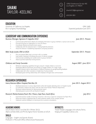 Shani
TAYLOR -KEELING
education
LEADERSHIP AND COMMUNICATION EXPERIENCE
RESEARCH EXPERIENCE
academic honors
SKILLS
INTERESTS
a
e
p
10965 Strathmore Dr.Apt 405
Los Angeles, CA 90024
shanitk323@sbcglobal.net
650.504.1801
University of California, Los Angeles									 GPA: 3.685
B.S. in progress, Psychobiology 				 		 Expected graduation: June 2015
UCLA Dean’s Honor List (Fall 2011,Winter 2012)
Alpha Lambda Delta and Phi Eta Sigma Honor Societies at UCLA
Languages – English and Spanish (fluent)
Proficient in Microsoft Office (Word, Excel, Powerpoint)
Travel,Theater, Languages and cultures,Tennis,
Singing (A Cappella), Culinary arts
Business Manager, Signature A Cappella, UCLA 			 June 2013 - Present
Intern,Veterans Affairs Hospital, Palo Alto, CA				 June 2013 - August 2013
Research Market Assitant,Teach Me 2Tutors, CapeTown, South Africa					 July 2012
Bible Study Leader, CRU at UCLA				 September 2013 - Present
Childcare and Camp Counselor				 August 2007 - June 2014
•	 Communicate performance details and scheduling information to group members, in person and via email
•	 Promote the group to organizations on and off campus
•	 Coordinate rehearsal and performance spaces
•	 Collaborate with the executive team in making leadership decisions
•	 Assist the Director in establishing expectations and group dynamics
•	 Shadowed physicians in various departments within the hospital, attending clinics or hospital rounds
•	 Co-authored a medical case report with the chief of the Nuclear Medicine Department
•	 Reviewed medical literature for aforementioned report
•	 Attended grand rounds atVA and Stanford Hospital
•	 Examined business models of tutoring companies in the US as a basis for comparison forTeach Me 2
•	 Performed analysis of gathered data to assess potential viability of the company abroad
•	 Gathered customer feedback on tutoring service via phone consultations
•	 Plan and prepare Bible study curriculum with a co-leader
•	 Lead weekly meetings by facilitating discussion of relevant passages
•	 Communicate scheduling and outside events to group members
•	 Attend quarterly leadership training sessions
•	 Perfected multitasking capabilities through caring for multiple children at one time
•	 Developed effective techniques and activities to engage children of a range of ages
•	 Adapted childcare style to specifications of different employers, by giving/requesting feedback
•	 Collaborated with other counselors in leadership of camp activities
•	 Developed good working relationships with employers through close communication
 