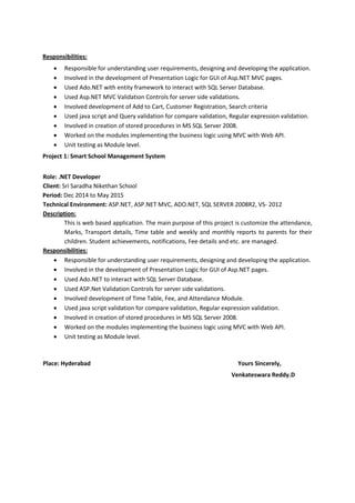 Responsibilities:
 Responsible for understanding user requirements, designing and developing the application.
 Involved in the development of Presentation Logic for GUI of Asp.NET MVC pages.
 Used Ado.NET with entity framework to interact with SQL Server Database.
 Used Asp.NET MVC Validation Controls for server side validations.
 Involved development of Add to Cart, Customer Registration, Search criteria
 Used java script and Query validation for compare validation, Regular expression validation.
 Involved in creation of stored procedures in MS SQL Server 2008.
 Worked on the modules implementing the business logic using MVC with Web API.
 Unit testing as Module level.
Project 1: Smart School Management System
Role: .NET Developer
Client: Sri Saradha Nikethan School
Period: Dec 2014 to May 2015
Technical Environment: ASP.NET, ASP.NET MVC, ADO.NET, SQL SERVER 2008R2, VS- 2012
Description:
This is web based application. The main purpose of this project is customize the attendance,
Marks, Transport details, Time table and weekly and monthly reports to parents for their
children. Student achievements, notifications, Fee details and etc. are managed.
Responsibilities:
 Responsible for understanding user requirements, designing and developing the application.
 Involved in the development of Presentation Logic for GUI of Asp.NET pages.
 Used Ado.NET to interact with SQL Server Database.
 Used ASP.Net Validation Controls for server side validations.
 Involved development of Time Table, Fee, and Attendance Module.
 Used java script validation for compare validation, Regular expression validation.
 Involved in creation of stored procedures in MS SQL Server 2008.
 Worked on the modules implementing the business logic using MVC with Web API.
 Unit testing as Module level.
.
Place: Hyderabad Yours Sincerely,
Venkateswara Reddy.D
 