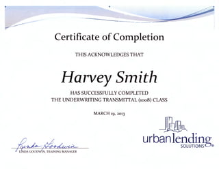 •
~ .,.~~-- - ----.._- -
Certificate of Completion
THIS ACI<NOWLEDGES THAT
Harvey Smith
HAS SUCCESSFULLY COMPLETED
THE UNDERWRITING TRANSMITTAL (1008) CLASS
MARCH 19, 2013
urbanlefJ~g®
 