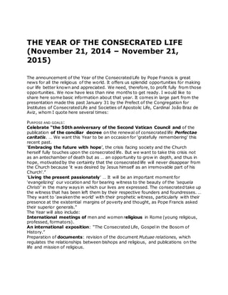 THE YEAR OF THE CONSECRATED LIFE
(November 21, 2014 – November 21,
2015)
The announcement of the Year of the Consecrated Life by Pope Francis is great
news for all the religious of the world. It offers us splendid opportunities for making
our life better known and appreciated. We need, therefore, to profit fully from those
opportunities. We now have less than nine months to get ready. I would like to
share here some basic information about that year. It comes in large part from the
presentation made this past January 31 by the Prefect of the Congregation for
Institutes of Consecrated Life and Societies of Apostolic Life, Cardinal João Braz de
Aviz, whom I quote here several times:
PURPOSE AND GOALS:
Celebrate “the 50th anniversary of the Second Vatican Council and of the
publication of the conciliar decree on the renewal of consecrated life Perfectae
caritatis. … We want this Year to be an occasion for 'gratefully remembering' this
recent past.
'Embracing the future with hope’, the crisis facing society and the Church
herself fully touches upon the consecrated life. But we want to take this crisis not
as an antechamber of death but as … an opportunity to grow in depth, and thus in
hope, motivated by the certainty that the consecrated life will never disappear from
the Church because 'it was desired by Jesus himself as an irremovable part of his
Church'.”
'Living the present passionately' … It will be an important moment for
'evangelizing' our vocation and for bearing witness to the beauty of the 'sequela
Christi' in the many ways in which our lives are expressed. The consecrated take up
the witness that has been left them by their respective founders and foundresses. …
They want to 'awaken the world' with their prophetic witness, particularly with their
presence at the existential margins of poverty and thought, as Pope Francis asked
their superior generals.”
The Year will also include:
International meetings of men and women religious in Rome (young religious,
professed, formators).
An international exposition: “The Consecrated Life, Gospel in the Bosom of
History.”
Preparation of documents: revision of the document Mutuae relationes, which
regulates the relationships between bishops and religious, and publications on the
life and mission of religious.
 