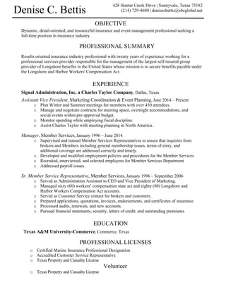 OBJECTIVE
Dynamic, detail-oriented, and resourceful insurance and event management professional seeking a
full-time position in insurance industry.
PROFESSIONAL SUMMARY
Results oriented insurance industry professional with twenty years of experience working for a
professional services provider responsible for the management of the largest self-insured group
provider of Longshore benefits in the United States whose mission is to secure benefits payable under
the Longshore and Harbor Workers' Compensation Act.
EXPERIENCE
Signal Administration, Inc. a Charles Taylor Company, Dallas, Texas
Assistant Vice President, Marketing Coordination & Event Planning, June 2014 – Present
o Plan Winter and Summer meetings for members with over 450 attendees.
o Manage and negotiate contracts for meeting space, overnight accommodations, and
social events within pre-approved budget.
o Monitor spending while employing fiscal discipline.
o Assist Charles Taylor with meeting planning in North America.
Manager, Member Services, January 1996 – June 2014
o Supervised and trained Member Services Representatives to assure that inquiries from
brokers and Members including general membership issues, terms of entry, and
additional coverage are addressed correctly and timely.
o Developed and modified employment policies and procedures for the Member Services
o Recruited, interviewed, and selected employees for Member Services Department
o Addressed payroll issues
Sr. Member Service Representative, Member Services, January 1996 – September 2006
o Served as Administration Assistant to CEO and Vice President of Marketing.
o Managed sixty (60) workers’ compensation state act and eighty (80) Longshore and
Harbor Workers Compensation Act accounts.
o Served as Customer Service contact for brokers and customers.
o Prepared applications, quotations, invoices, endorsements, and certificates of insurance.
o Processed audits, renewals, and new accounts.
o Pursued financial statements, security, letters of credit, and outstanding premiums.
EDUCATION
Texas A&M University-Commerce, Commerce, Texas
PROFESSIONAL LICENSES
o Certified Marine Insurance Professional Designation
o Accredited Customer Service Representative
o Texas Property and Casualty License
Volunteer
o Texas Property and Casualty License
428 Hunter Creek Drive | Sunnyvale, Texas 75182
(214) 729-4680 | denisecbettis@sbcglobal.netDenise C. Bettis
 