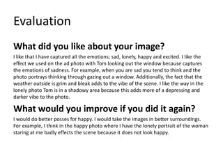 Evaluation 
What did you like about your image? 
I like that I have captured all the emotions; sad, lonely, happy and excited. I like the 
effect we used on the ad photo with Tom looking out the window because captures 
the emotions of sadness. For example, when you are sad you tend to think and the 
photo portrays thinking through gazing out a window. Additionally, the fact that the 
weather outside is grim and bleak adds to the vibe of the scene. I like the way in the 
lonely photo Tom is in a shadowy area because this adds more of a depressing and 
darker vibe to the photo. 
What would you improve if you did it again? 
I would do better posses for happy. I would take the images in better surroundings. 
For example, I think in the happy photo where I have the lonely portrait of the woman 
staring at me badly effects the scene because it does not look happy. 
 