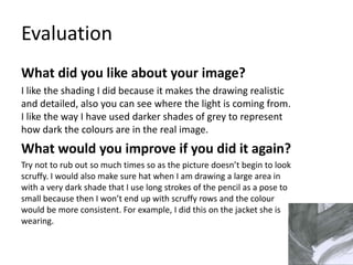 Evaluation 
What did you like about your image? 
I like the shading I did because it makes the drawing realistic 
and detailed, also you can see where the light is coming from. 
I like the way I have used darker shades of grey to represent 
how dark the colours are in the real image. 
What would you improve if you did it again? 
Try not to rub out so much times so as the picture doesn’t begin to look 
scruffy. I would also make sure hat when I am drawing a large area in 
with a very dark shade that I use long strokes of the pencil as a pose to 
small because then I won’t end up with scruffy rows and the colour 
would be more consistent. For example, I did this on the jacket she is 
wearing. 
 
