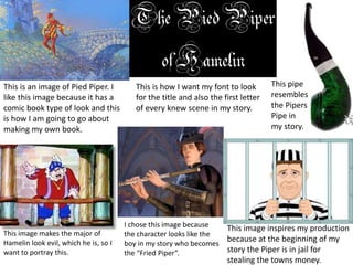 This image makes the major of 
Hamelin look evil, which he is, so I 
want to portray this. 
This image inspires my production 
because at the beginning of my 
story the Piper is in jail for 
stealing the towns money. 
I chose this image because 
the character looks like the 
boy in my story who becomes 
the “Fried Piper”. 
This pipe 
resembles 
the Pipers 
Pipe in 
my story. 
This is how I want my font to look 
for the title and also the first letter 
of every knew scene in my story. 
This is an image of Pied Piper. I 
like this image because it has a 
comic book type of look and this 
is how I am going to go about 
making my own book. 
 